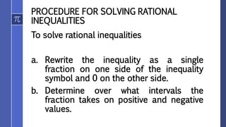 PROCEDURE FOR SOLVING RATIONAL
INEQUALITIES
To solve rational inequalities
a. Rewrite the inequality as a single
fraction on one side of the inequality
symbol and 0 on the other side.
b. Determine over what intervals the
fraction takes on positive and negative
values.
 