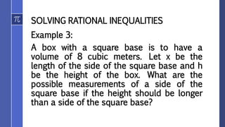 SOLVING RATIONAL INEQUALITIES
Example 3:
A box with a square base is to have a
volume of 8 cubic meters. Let x be the
length of the side of the square base and h
be the height of the box. What are the
possible measurements of a side of the
square base if the height should be longer
than a side of the square base?
 