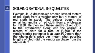 SOLVING RATIONAL INEQUALITIES
Example 4: A dressmaker ordered several meters
of red cloth from a vendor only but 4 meters of
red cloth in stock. The vendor bought the
remaining lengths of red cloth from a wholesaler
for P1120. He then sold those lengths of red cloth
to the dressmaker along with the original 4
meters of cloth for a total of P1600. if the
vendor’s price per meter is at least P10 more than
the wholesaler’s price per meter, what possible
lengths of cloth did the vendor purchase from the
wholesaler?
 