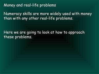 Money and real-life problems

Numeracy skills are more widely used with money
than with any other real-life problems.


Here we are going to look at how to approach
these problems.
 