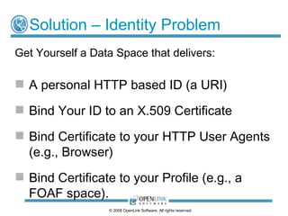 Solution – Identity Problem
Get Yourself a Data Space that delivers:

 A personal HTTP based ID (a URI)

 Bind Your ID to an X.509 Certificate

 Bind Certificate to your HTTP User Agents
  (e.g., Browser)
 Bind Certificate to your Profile (e.g., a
  FOAF space).
                  © 2008 OpenLink Software, All rights reserved.
 