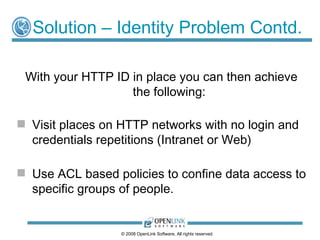 Solution – Identity Problem Contd.

 With your HTTP ID in place you can then achieve
                   the following:

 Visit places on HTTP networks with no login and
  credentials repetitions (Intranet or Web)

 Use ACL based policies to confine data access to
  specific groups of people.


                  © 2008 OpenLink Software, All rights reserved.
 