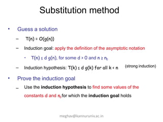 Substitution method
• Guess a solution
–
–
T(n) = O(g(n))
Induction goal: apply the definition of the asymptotic notation
• T(n) ≤ d g(n), for some d > 0 and n ≥ n0
– Induction hypothesis: T(k) ≤ d g(k) for all k < n
• Prove the induction goal
– Use the induction hypothesis to find some values of the
constants d and n0 for which the induction goal holds
(strong induction)
meghav@kannuruniv.ac.in
 