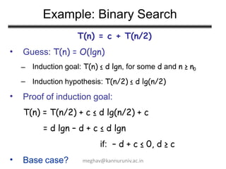 Example: Binary Search
T(n) = c + T(n/2)
Guess: T(n) = O(lgn)
•
–
–
Induction goal: T(n) ≤ d lgn, for some d and n ≥ n0
Induction hypothesis: T(n/2) ≤ d lg(n/2)
• Proof of induction goal:
T(n) = T(n/2) + c ≤ d lg(n/2) + c
= d lgn – d + c ≤ d lgn
if: – d + c ≤ 0, d ≥ c
• Base case? meghav@kannuruniv.ac.in
 