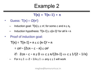 Example 2
T(n) = T(n-1) + n
Guess: T(n) = O(n2)
– Induction goal: T(n) ≤ c n2, for some c and n ≥ n0
•
– Induction hypothesis: T(n-1) ≤ c(n-1)2 for all k < n
• Proof of induction goal:
T(n) = T(n-1) + n ≤ c (n-1)2 + n
= cn2 – (2cn – c - n) ≤ cn2
if: 2cn – c – n ≥ 0  c ≥ n/(2n-1)  c ≥ 1/(2 – 1/n)
– For n ≥ 1  2 – 1/n ≥ 1  any c ≥ 1 will work
meghav@kannuruniv.ac.in
 