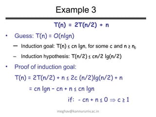 Example 3
T(n) = 2T(n/2) + n
Guess: T(n) = O(nlgn)
•
– Induction goal: T(n) ≤ cn lgn, for some c and n ≥ n0
– Induction hypothesis: T(n/2) ≤ cn/2 lg(n/2)
• Proof of induction goal:
T(n) = 2T(n/2) + n ≤ 2c (n/2)lg(n/2) + n
= cn lgn – cn + n ≤ cn lgn
if: - cn + n ≤ 0  c ≥ 1
meghav@kannuruniv.ac.in
 