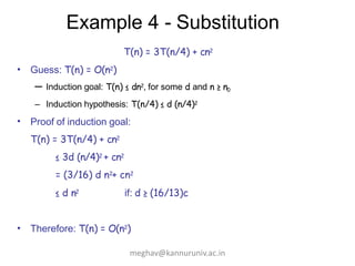 Example 4 - Substitution
T(n) = 3T(n/4) + cn2
• Guess: T(n) = O(n2)
– Induction goal: T(n) ≤ dn2, for some d and n ≥ n0
– Induction hypothesis: T(n/4) ≤ d (n/4)2
• Proof of induction goal:
T(n) = 3T(n/4) + cn2
≤ 3d (n/4)2 + cn2
= (3/16) d n2+ cn2
≤ d n2 if: d ≥ (16/13)c
• Therefore: T(n) = O(n2)
meghav@kannuruniv.ac.in
 