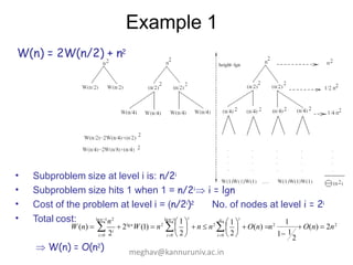 Example 1
W(n) = 2W(n/2) + n2
•
•
•
•
Subproblem size at level i is: n/2i
Subproblem size hits 1 when 1 = n/2i i = lgn
Cost of the problem at level i = (n/2i)2 No. of nodes at level i = 2i
Total cost:
2
1
1 1
 1 
i
W (n)    2lgn
W(1)  n2
   n  n2
   O(n) n2
 O(n)  2n2

i0  2 
i0  2 
lgn1
n2 lgn1
 1 
i
i0 2i
 W(n) = O(n2) meghav@kannuruniv.ac.in
 