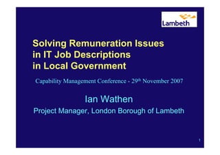 Solving Remuneration Issues
in IT Job Descriptions
in Local Government
Capability Management Conference - 29th November 2007


                 Ian Wathen
Project Manager, London Borough of Lambeth


                                                        1
 