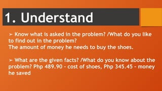 1. Understand
➢ Know what is asked in the problem? /What do you like
to find out in the problem?
The amount of money he needs to buy the shoes.
➢ What are the given facts? /What do you know about the
problem? Php 489.90 – cost of shoes, Php 345.45 – money
he saved
 