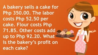A bakery sells a cake for
Php 350.00. The labor
costs Php 52.50 per
cake. Flour costs Php
71.85. Other costs add
up to Php 92.20. What
is the bakery’s profit on
each cake?
 