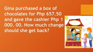 Gina purchased a box of
chocolates for Php 657.50
and gave the cashier Php 1
000. 00. How much change
should she get back?
 