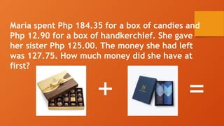 Maria spent Php 184.35 for a box of candies and
Php 12.90 for a box of handkerchief. She gave
her sister Php 125.00. The money she had left
was 127.75. How much money did she have at
first?
+ =
 