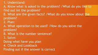 1. Understand:
A. Know what is asked in the problem? /What do you like to
find out int the problem?
B. What are the given facts? /What do you know about the
problem?
2. Plan:
A. What operation to be used? /How do you solve the
problem?
B. What is the number sentence?
3. Solve:
Doing what have you plan
4. Check and Lookback
Finding out if the answer is correct
 