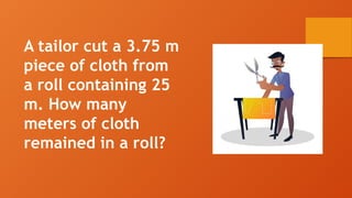 A tailor cut a 3.75 m
piece of cloth from
a roll containing 25
m. How many
meters of cloth
remained in a roll?
 
