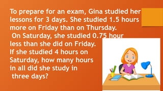 To prepare for an exam, Gina studied her
lessons for 3 days. She studied 1.5 hours
more on Friday than on Thursday.
On Saturday, she studied 0.75 hour
less than she did on Friday.
If she studied 4 hours on
Saturday, how many hours
in all did she study in
three days?
 