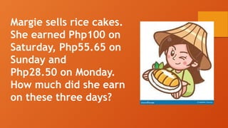 Margie sells rice cakes.
She earned Php100 on
Saturday, Php55.65 on
Sunday and
Php28.50 on Monday.
How much did she earn
on these three days?
 