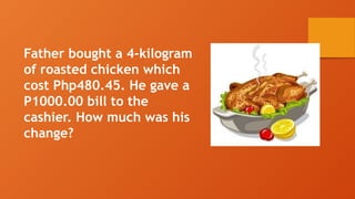 Father bought a 4-kilogram
of roasted chicken which
cost Php480.45. He gave a
P1000.00 bill to the
cashier. How much was his
change?
 