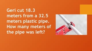 Geri cut 18.3
meters from a 32.5
meters plastic pipe.
How many meters of
the pipe was left?
 