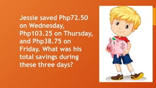 Jessie saved Php72.50
on Wednesday,
Php103.25 on Thursday,
and Php38.75 on
Friday. What was his
total savings during
these three days?
 