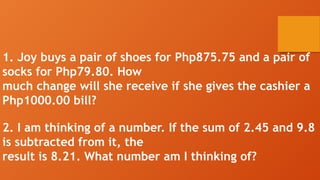 1. Joy buys a pair of shoes for Php875.75 and a pair of
socks for Php79.80. How
much change will she receive if she gives the cashier a
Php1000.00 bill?
2. I am thinking of a number. If the sum of 2.45 and 9.8
is subtracted from it, the
result is 8.21. What number am I thinking of?
 