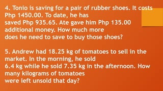 4. Tonio is saving for a pair of rubber shoes. It costs
Php 1450.00. To date, he has
saved Php 935.65. Ate gave him Php 135.00
additional money. How much more
does he need to save to buy those shoes?
5. Andrew had 18.25 kg of tomatoes to sell in the
market. In the morning, he sold
6.4 kg while he sold 7.35 kg in the afternoon. How
many kilograms of tomatoes
were left unsold that day?
 