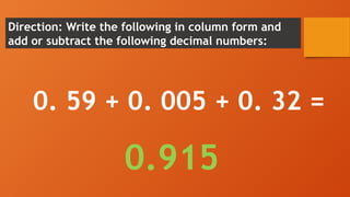 Direction: Write the following in column form and
add or subtract the following decimal numbers:
0. 59 + 0. 005 + 0. 32 =
0.915
 