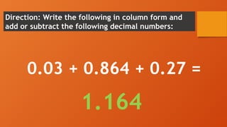 Direction: Write the following in column form and
add or subtract the following decimal numbers:
0.03 + 0.864 + 0.27 =
1.164
 