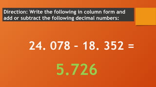 Direction: Write the following in column form and
add or subtract the following decimal numbers:
24. 078 – 18. 352 =
5.726
 