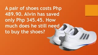 A pair of shoes costs Php
489.90. Alvin has saved
only Php 345.45. How
much does he still need
to buy the shoes?
 