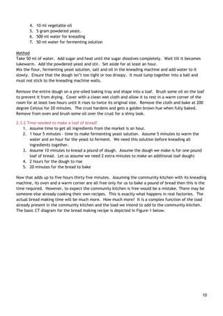 10
4. 10 ml vegetable oil
5. 5 gram powdered yeast.
6. 500 ml water for kneading
7. 50 ml water for fermenting solution
Method
Take 50 ml of water. Add sugar and heat until the sugar dissolves completely. Wait till it becomes
lukewarm. Add the powdered yeast and stir. Set aside for at least an hour.
Mix the flour, fermenting yeast solution, salt and oil in the kneading machine and add water to it
slowly. Ensure that the dough isn‟t too tight or too droopy. It must lump together into a ball and
must not stick to the kneading machine walls.
Remove the entire dough on a pre-oiled baking tray and shape into a loaf. Brush some oil on the loaf
to prevent it from drying. Cover with a clean wet cloth and allow it to rest in a warm corner of the
room for at least two hours until it rises to twice its original size. Remove the cloth and bake at 200
degree Celsius for 20 minutes. The crust hardens and gets a golden brown hue when fully baked.
Remove from oven and brush some oil over the crust for a shiny look.
2.3.2 Time needed to make a loaf of bread?
1. Assume time to get all ingredients from the market is an hour.
2. 1 hour 5 minutes – time to make fermenting yeast solution. Assume 5 minutes to warm the
water and an hour for the yeast to ferment. We need this solution before kneading all
ingredients together.
3. Assume 10 minutes to knead a pound of dough. Assume the dough we make is for one pound
loaf of bread. Let us assume we need 2 extra minutes to make an additional loaf dough)
4. 2 hours for the dough to rise
5. 20 minutes for the bread to bake
Now that adds up to five hours thirty five minutes. Assuming the community kitchen with its kneading
machine, its oven and a warm corner are all free only for us to bake a pound of bread then this is the
time required. However, to expect the community kitchen is free would be a mistake. There may be
someone else already cooking their own recipes. This is exactly what happens in real factories. The
actual bread making time will be much more. How much more? It is a complex function of the load
already present in the community kitchen and the load we intend to add to the community kitchen.
The basic CT diagram for the bread making recipe is depicted in Figure-1 below.
 