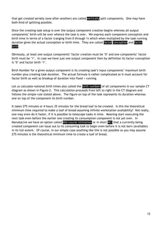 12
that get created serially (one-after-another) are called vertically split components. One may have
both kind of splitting possible.
Once the creating task setup is over the output component creation begins whereas all output
components‟ birth will be over whence the task is over. We express each component conception and
birth time in terms of a factor (ranging from 0 through 1) which when multiplied by the task running
duration gives the actual conception or birth time. They are called factor conception and factor
birth.
Obviously, at least one output components‟ factor creation must be „0‟ and one components‟ factor
birth must be „1‟. In case we have just one output component then by definition its factor conception
is „0‟ and factor birth „1‟.
Birth Number for a given output component is its creating task‟s input components‟ maximum birth
number plus creating task duration. The actual formula is rather complicated as it must account for
factor birth as well as breakup of duration into fixed + running.
Let us calculate notional birth times also called the birth numbers of all components in our sample CT
diagram as shown in Figure-2. This calculation proceeds from left to right in the CT diagram and
follows the simple rule stated above. The figure on top of the task represents its duration whereas
one on top of the component its birth number.
It takes 275 minutes or 4 hours 35 minutes for the bread loaf to be created. Is this the theoretical
minimum time required to make a loaf of bread assuming infinite workstation availability? Not really,
one may even do it faster, if it is possible to telescope tasks in time. Meaning start executing the
next task even before the earlier one creating its consumption component is not yet over. In
ManukaLive we have an option called Mid-course intimation or in short MCI that a currently being
created component can issue out to its consuming task to begin even before it is not born (available)
in its full extent. Of course, in our simple case anything like this is not possible so you may assume
275 minutes is the theoretical minimum time to create a loaf of bread.
 