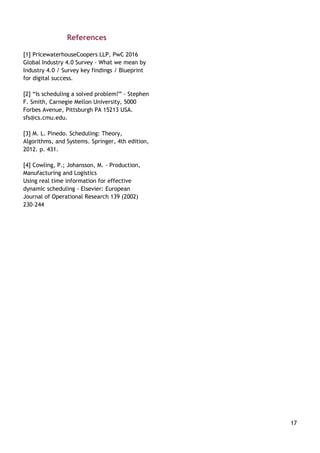17
References
[1] PricewaterhouseCoopers LLP, PwC 2016
Global Industry 4.0 Survey - What we mean by
Industry 4.0 / Survey key findings / Blueprint
for digital success.
[2] “Is scheduling a solved problem?” - Stephen
F. Smith, Carnegie Mellon University, 5000
Forbes Avenue, Pittsburgh PA 15213 USA.
sfs@cs.cmu.edu.
[3] M. L. Pinedo. Scheduling: Theory,
Algorithms, and Systems. Springer, 4th edition,
2012. p. 431.
[4] Cowling, P.; Johansson, M. - Production,
Manufacturing and Logistics
Using real time information for effective
dynamic scheduling - Elsevier: European
Journal of Operational Research 139 (2002)
230–244
 