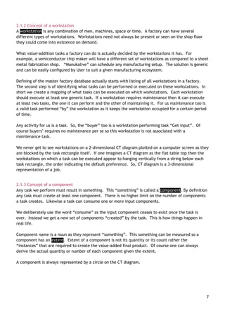 7
2.1.2 Concept of a workstation
A workstation is any combination of men, machines, space or time. A factory can have several
different types of workstations. Workstations need not always be present or seen on the shop floor
they could come into existence on demand.
What value-addition tasks a factory can do is actually decided by the workstations it has. For
example, a semiconductor chip maker will have a different set of workstations as compared to a sheet
metal fabrication shop. “Manukalive” can schedule any manufacturing setup. The solution is generic
and can be easily configured by User to suit a given manufacturing ecosystem.
Defining of the master factory database actually starts with listing of all workstations in a factory.
The second step is of identifying what tasks can be performed or executed on these workstations. In
short we create a mapping of what tasks can be executed on which workstations. Each workstation
should execute at least one generic task. If a workstation requires maintenance then it can execute
at least two tasks, the one it can perform and the other of maintaining it. For us maintenance too is
a valid task performed “by” the workstation as it keeps the workstation occupied for a certain period
of time.
Any activity for us is a task. So, the “buyer” too is a workstation performing task “Get input”. Of
course buyers‟ requires no maintenance per se so this workstation is not associated with a
maintenance task.
We never get to see workstations on a 2-dimensional CT diagram plotted on a computer screen as they
are blocked by the task rectangle itself. If one imagines a CT diagram as the flat table top then the
workstations on which a task can be executed appear to hanging vertically from a string below each
task rectangle, the order indicating the default preference. So, CT diagram is a 3-dimensional
representation of a job.
2.1.3 Concept of a component
Any task we perform must result in something. This “something” is called a component. By definition
any task must create at least one component. There is no higher limit on the number of components
a task creates. Likewise a task can consume one or more input components.
We deliberately use the word “consume” as the input component ceases to exist once the task is
over. Instead we get a new set of components “created” by the task. This is how things happen in
real life.
Component name is a noun as they represent “something”. This something can be measured so a
component has an extent. Extent of a component is not its quantity or its count rather the
“instances” that are required to create the value-added final product. Of course one can always
derive the actual quantity or number of each component given the extent.
A component is always represented by a circle on the CT diagram.
 