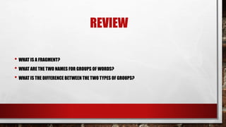 REVIEW
• WHAT IS A FRAGMENT?
• WHAT ARE THE TWO NAMES FOR GROUPS OF WORDS?
• WHAT IS THE DIFFERENCE BETWEEN THE TWO TYPES OF GROUPS?
 