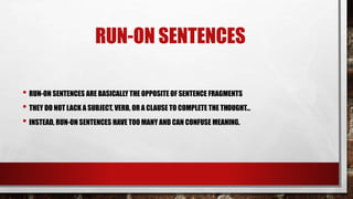 RUN-ON SENTENCES
• RUN-ON SENTENCES ARE BASICALLY THE OPPOSITE OF SENTENCE FRAGMENTS
• THEY DO NOT LACK A SUBJECT, VERB, OR A CLAUSE TO COMPLETE THE THOUGHT…
• INSTEAD, RUN-ON SENTENCES HAVE TOO MANY AND CAN CONFUSE MEANING.
 