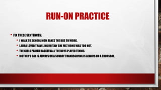 RUN-ON PRACTICE
• FIX THESE SENTENCES:
• I WALK TO SCHOOL MOM TAKES THE BUS TO WORK.
• LAURA LOVED TRAVELING IN ITALY SHE FELT ROME WAS TOO HOT.
• THE GIRLS PLAYED BASKETBALL THE BOYS PLAYED TENNIS.
• MOTHER’S DAY IS ALWAYS ON A SUNDAY THANKSGIVINGIS ALWAYS ON A THURSDAY.
 
