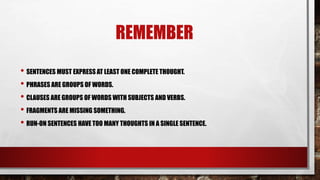 REMEMBER
• SENTENCES MUST EXPRESS AT LEAST ONE COMPLETE THOUGHT.
• PHRASES ARE GROUPS OF WORDS.
• CLAUSES ARE GROUPS OF WORDS WITH SUBJECTS AND VERBS.
• FRAGMENTS ARE MISSING SOMETHING.
• RUN-ON SENTENCES HAVE TOO MANY THOUGHTS IN A SINGLE SENTENCE.
 