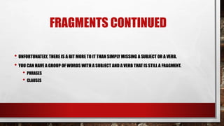 FRAGMENTS CONTINUED
• UNFORTUNATELY, THERE IS A BIT MORE TO IT THAN SIMPLY MISSING A SUBJECT OR A VERB.
• YOU CAN HAVE A GROUP OF WORDS WITH A SUBJECT AND A VERB THAT ISSTILL A FRAGMENT.
• PHRASES
• CLAUSES
 
