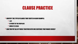 CLAUSE PRACTICE
• IDENTIFY THE TYPE OF CLAUSE THAT EXISTS IN EACH EXAMPLE:
• I SIT
• IN FRONT OF THE FIREPLACE
• WHEN IT IS COLD
• CAN YOU PUT ALL OF THOSE TOGETHER INTO ONE SENTENCE THAT MAKES SENSE?
 