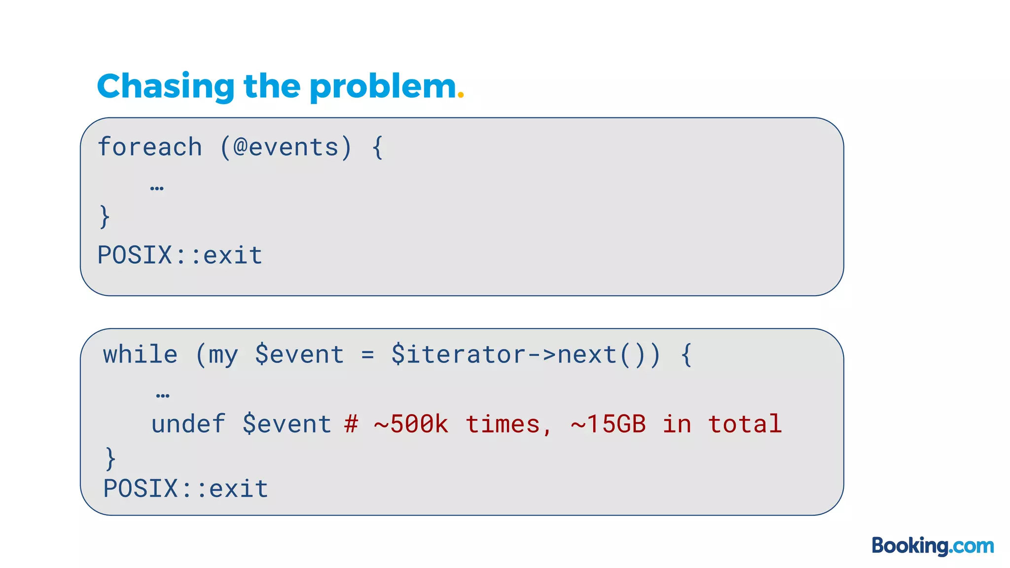 Chasing the problem.
foreach (@events) {
…
}
while (my $event = $iterator->next()) {
…
}
POSIX::exit
POSIX::exit
undef $event # ~500k times, ~15GB in total
 