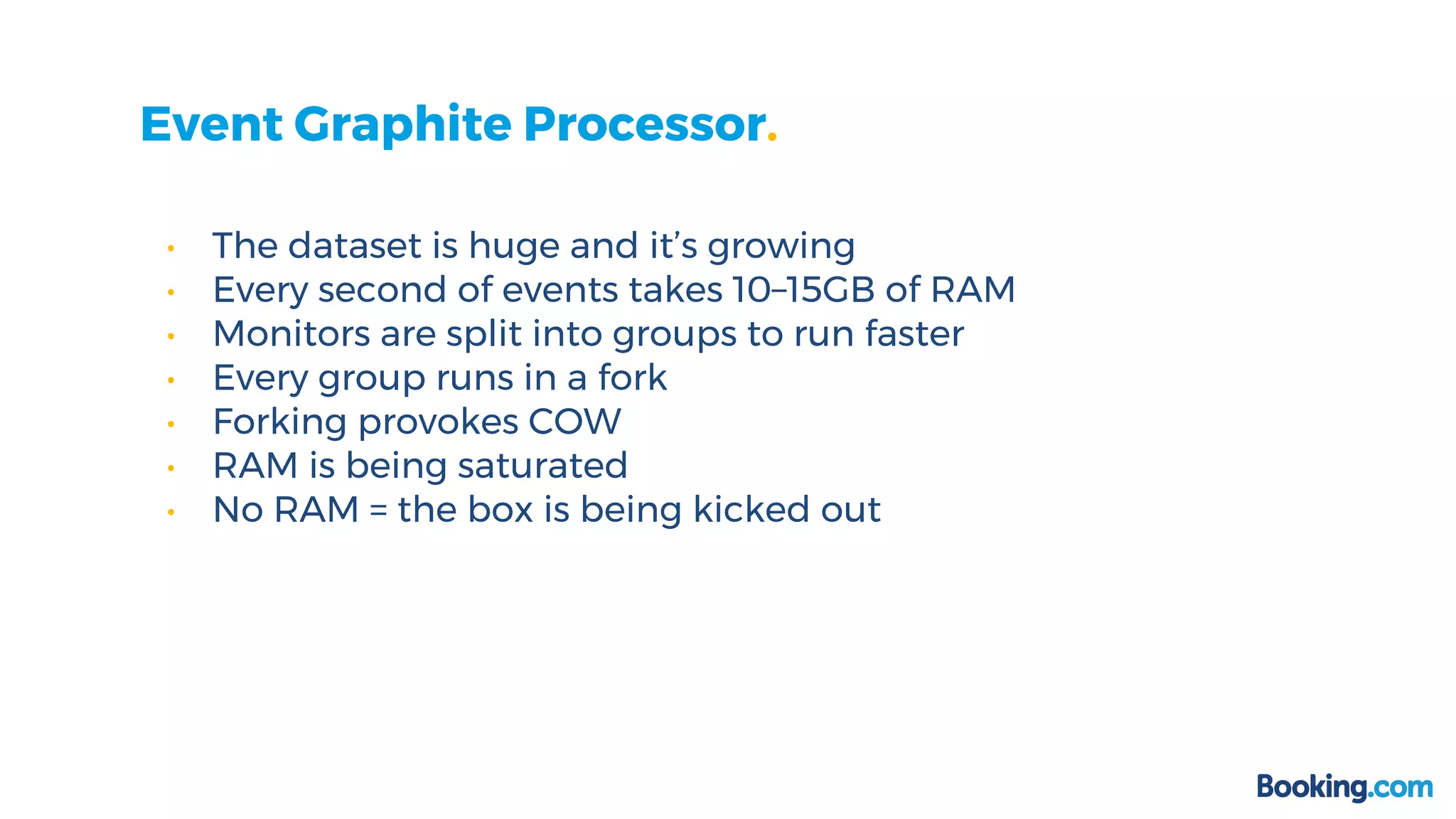 Event Graphite Processor.
• The dataset is huge and it’s growing
• Every second of events takes 10–15GB of RAM
• Monitors are split into groups to run faster
• Every group runs in a fork
• Forking provokes COW
• RAM is being saturated
• No RAM = the box is being kicked out
 