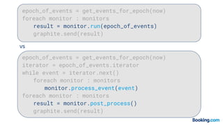 epoch_of_events = get_events_for_epoch(now)
foreach monitor : monitors
result = monitor.run(epoch_of_events)
graphite.send(result)
epoch_of_events = get_events_for_epoch(now)
iterator = epoch_of_events.iterator
while event = iterator.next()
foreach monitor : monitors
monitor.process_event(event)
foreach monitor : monitors
result = monitor.post_process()
graphite.send(result)
vs
 