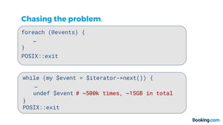 Chasing the problem.
foreach (@events) {
…
}
while (my $event = $iterator->next()) {
…
}
POSIX::exit
POSIX::exit
undef $event # ~500k times, ~15GB in total
 