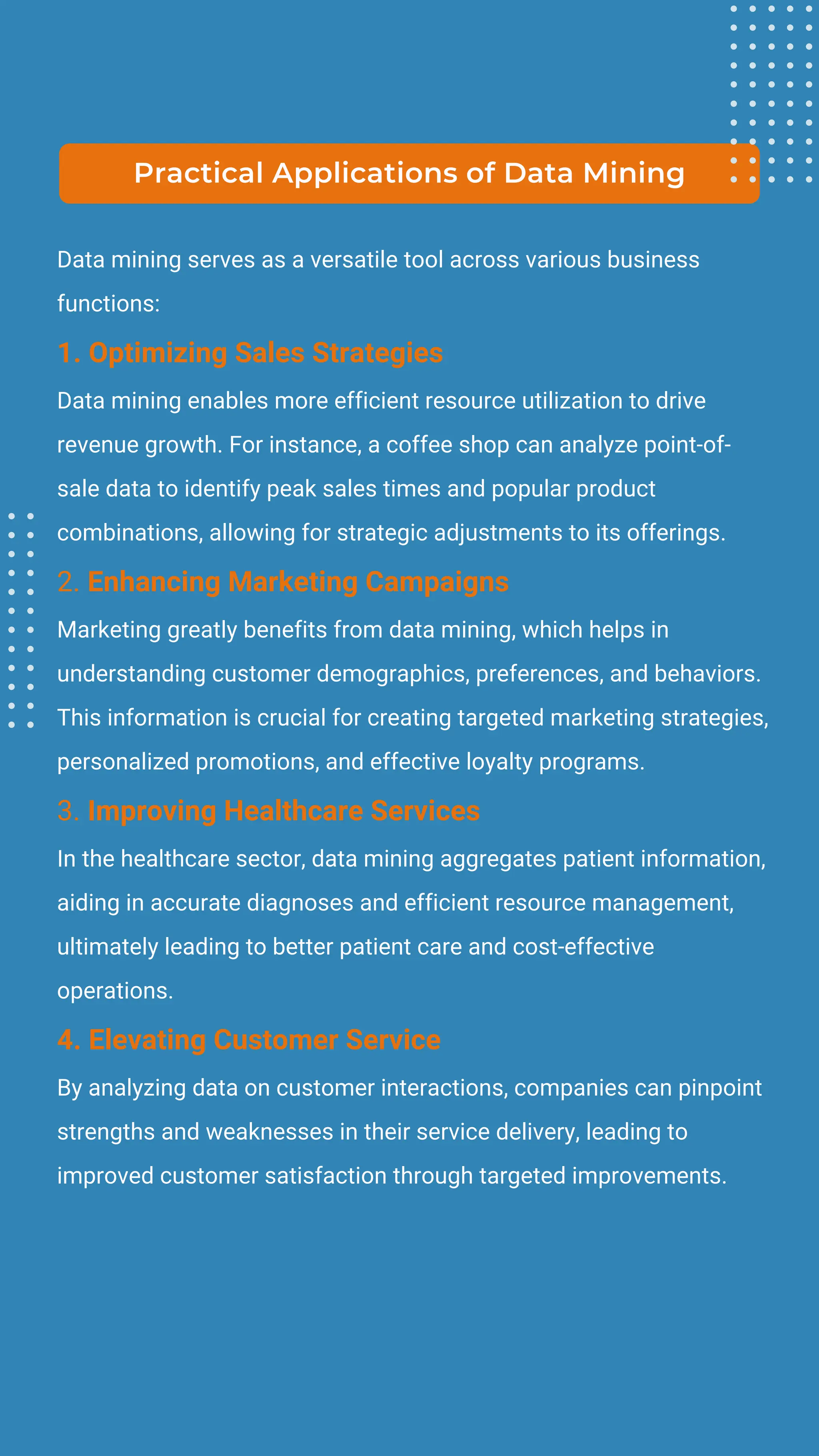 Data mining serves as a versatile tool across various business
functions:
1. Optimizing Sales Strategies
Data mining enables more efficient resource utilization to drive
revenue growth. For instance, a coffee shop can analyze point-of-
sale data to identify peak sales times and popular product
combinations, allowing for strategic adjustments to its offerings.
2. Enhancing Marketing Campaigns
Marketing greatly benefits from data mining, which helps in
understanding customer demographics, preferences, and behaviors.
This information is crucial for creating targeted marketing strategies,
personalized promotions, and effective loyalty programs.
3. Improving Healthcare Services
In the healthcare sector, data mining aggregates patient information,
aiding in accurate diagnoses and efficient resource management,
ultimately leading to better patient care and cost-effective
operations.
4. Elevating Customer Service
By analyzing data on customer interactions, companies can pinpoint
strengths and weaknesses in their service delivery, leading to
improved customer satisfaction through targeted improvements.
Practical Applications of Data Mining
 