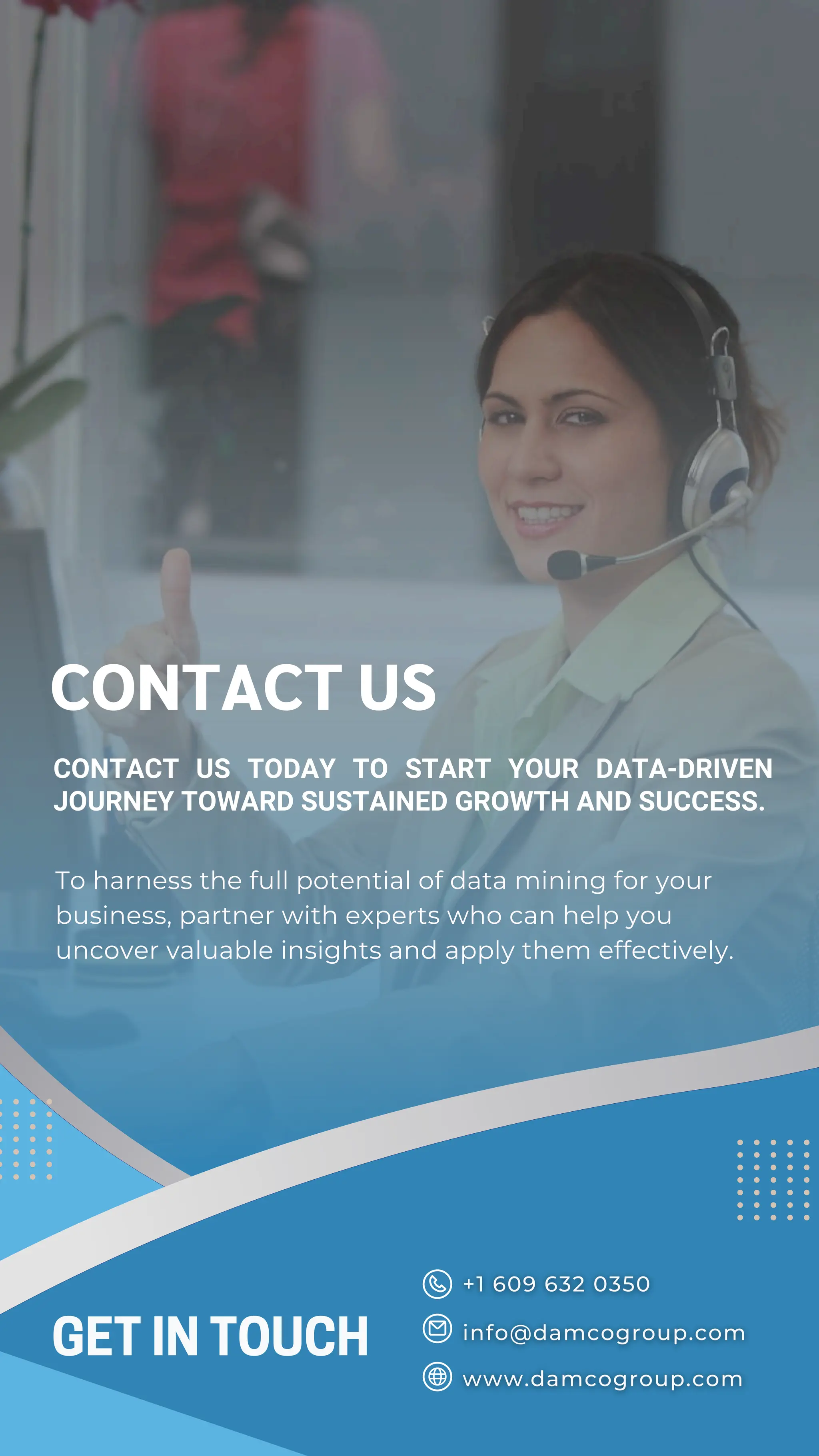GET IN TOUCH
CONTACT US
CONTACT US TODAY TO START YOUR DATA-DRIVEN
JOURNEY TOWARD SUSTAINED GROWTH AND SUCCESS.
To harness the full potential of data mining for your
business, partner with experts who can help you
uncover valuable insights and apply them effectively.
 