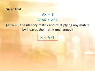 Given that…
AX = B
A-1AX = A-1B
(A−1A = I, the identity matrix and multiplying any matrix
by I leaves the matrix unchanged)
X = A−1B
 