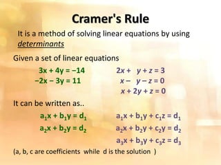 Cramer's Rule
Given a set of linear equations
3x + 4y = −14 2x + y + z = 3
−2x − 3y = 11 x – y – z = 0
x + 2y + z = 0
It can be written as..
a1x + b1y = d1 a1x + b1y + c1z = d1
a2x + b2y = d2 a2x + b2y + c2y = d2
a3x + b3y + c3z = d3
(a, b, c are coefficients while d is the solution )
It is a method of solving linear equations by using
determinants
 