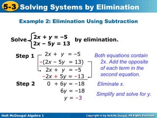 Holt McDougal Algebra 1
5-3 Solving Systems by Elimination
2x + y = –5
2x – 5y = 13
Solve by elimination.
Example 2: Elimination Using Subtraction
Both equations contain
2x. Add the opposite
of each term in the
second equation.
Step 1
–(2x – 5y = 13)
2x + y = –5
2x + y = –5
–2x + 5y = –13
Eliminate x.
Simplify and solve for y.
0 + 6y = –18Step 2
6y = –18
y = –3
 