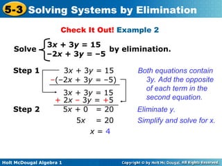 Holt McDougal Algebra 1
5-3 Solving Systems by Elimination
Check It Out! Example 2
3x + 3y = 15
–2x + 3y = –5
Solve by elimination.
3x + 3y = 15
–(–2x + 3y = –5)
Step 1
3x + 3y = 15
+ 2x – 3y = +5
Both equations contain
3y. Add the opposite
of each term in the
second equation.
Eliminate y.
Simplify and solve for x.
5x + 0 = 20
5x = 20
x = 4
Step 2
 